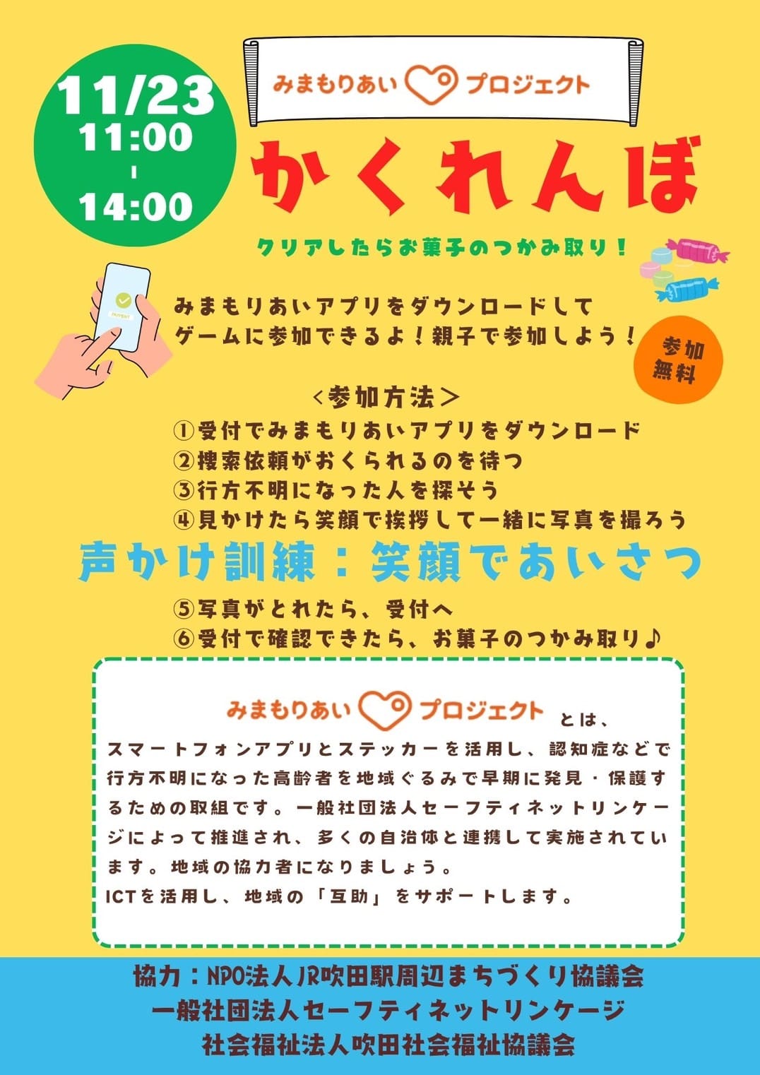 みまもりあい♡プロジェクト かくれんぼ クリアしたらお菓子のつかみ取り!みまもりあいアプリをダウンロードしてゲームに参加できるよ!親子で参加しよう!参加無料<参加方法>①受付でみまもりあいアプリをダウンロード②捜索依頼が送られる③行方不明になった人を探そう④見かけたら笑顔で挨拶して一緒に写真を撮ろう 声かけ訓練:笑顔で挨拶 ⑤写真が撮れたら、受付へ⑥受付で確認できたら、お菓子のつかみ取り♪ みまもりあいプロジェクトとは、スマートフォンアプリとステッカーを活用し、認知症などで行方不明になった高齢者を地域ぐるみで早期に発見・保護するための取り組みです。一般社団法人セーフティネットリンケージによって推進され、多くの自治体と連携して実地されています。地域の協力者になりましょう。ICTを活用し、地域の「互助」をサポートします。 主催:すいたライジングサン100実行員会 協力:NPO法人JR吹田駅周辺まちづくり協議会・一般社団法人セーフティーネットリンケージ 社会福祉法人吹田社会福祉協議会